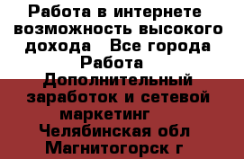 Работа в интернете, возможность высокого дохода - Все города Работа » Дополнительный заработок и сетевой маркетинг   . Челябинская обл.,Магнитогорск г.